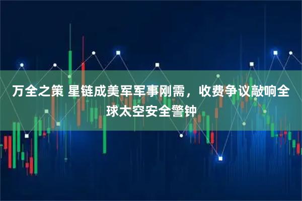 万全之策 星链成美军军事刚需，收费争议敲响全球太空安全警钟