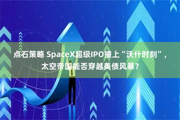 点石策略 SpaceX超级IPO撞上“沃什时刻”，太空帝国能否穿越美债风暴？