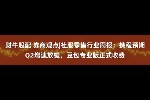 财牛股配 券商观点|社服零售行业周报：携程预期Q2增速放缓，豆包专业版正式收费