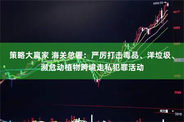 策略大赢家 海关总署：严厉打击毒品、洋垃圾、濒危动植物跨境走私犯罪活动