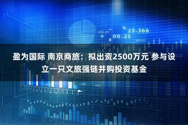 盈为国际 南京商旅：拟出资2500万元 参与设立一只文旅强链并购投资基金