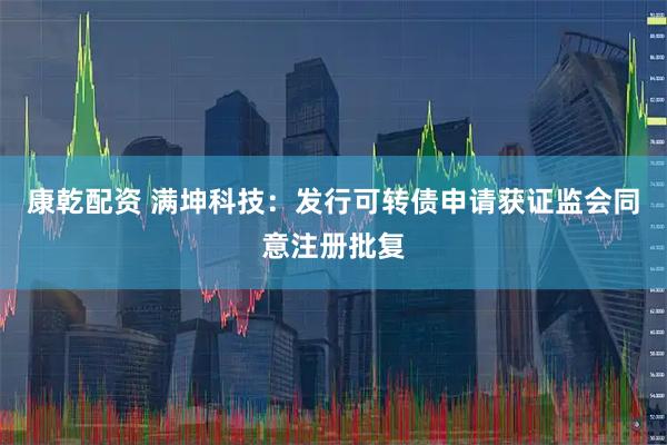 康乾配资 满坤科技：发行可转债申请获证监会同意注册批复