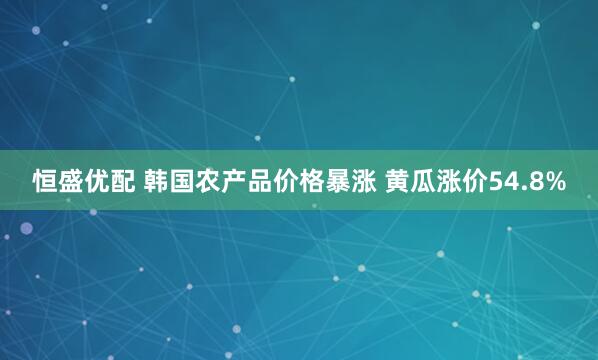 恒盛优配 韩国农产品价格暴涨 黄瓜涨价54.8%