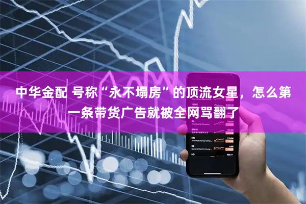 中华金配 号称“永不塌房”的顶流女星，怎么第一条带货广告就被全网骂翻了