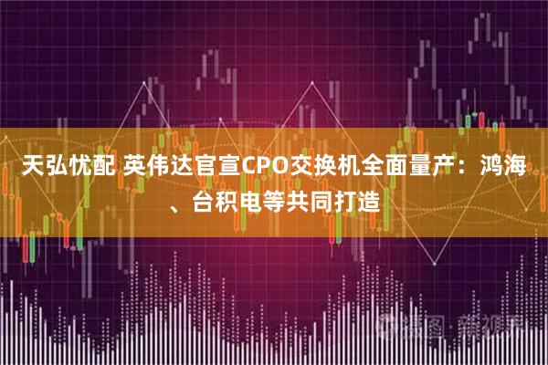 天弘忧配 英伟达官宣CPO交换机全面量产：鸿海、台积电等共同打造